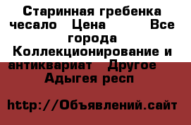 Старинная гребенка чесало › Цена ­ 350 - Все города Коллекционирование и антиквариат » Другое   . Адыгея респ.